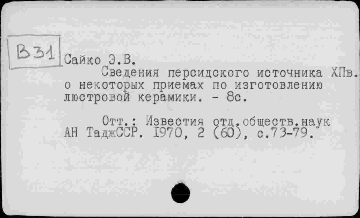 ﻿Сайко Э.В.
Сведения персидского источника ХПв. о некоторых приемах по изготовлению люстровой керамики. - 8с.
Отт.: Известия отд.обществ.наук АН ТаджССР. 1970 , 2 ( 60), с.73-79.